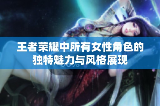 王者荣耀中所有女性角色的独特魅力与风格展现