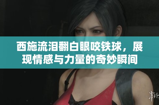 西施流泪翻白眼咬铁球，展现情感与力量的奇妙瞬间