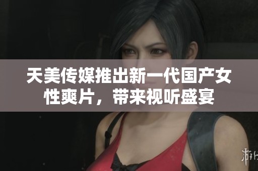 天美传媒推出新一代国产女性爽片，带来视听盛宴