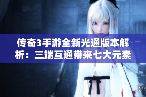 传奇3手游全新光通版本解析：三端互通带来七大元素与十三种魔法的精彩体验