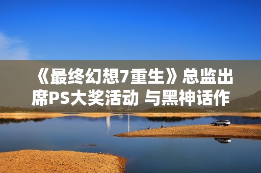 《最终幻想7重生》总监出席PS大奖活动 与黑神话作品代表同框亮相
