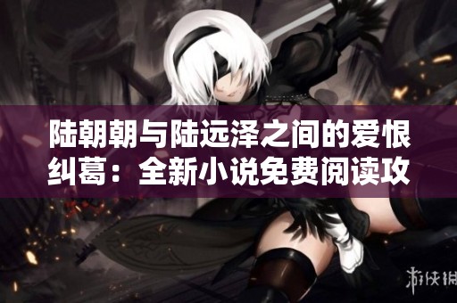 陆朝朝与陆远泽之间的爱恨纠葛：全新小说免费阅读攻略