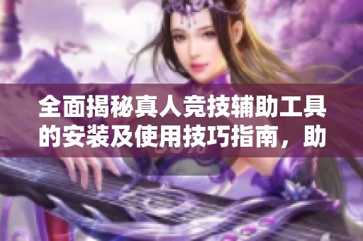 全面揭秘真人竞技辅助工具的安装及使用技巧指南，助你轻松游戏升级