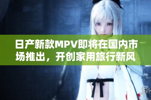 日产新款MPV即将在国内市场推出，开创家用旅行新风潮