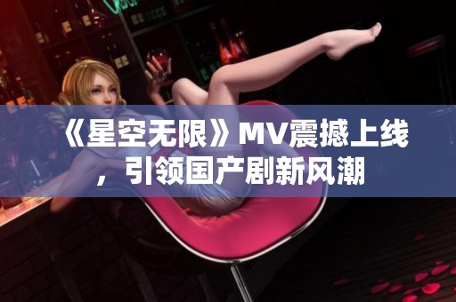 《星空无限》MV震撼上线，引领国产剧新风潮