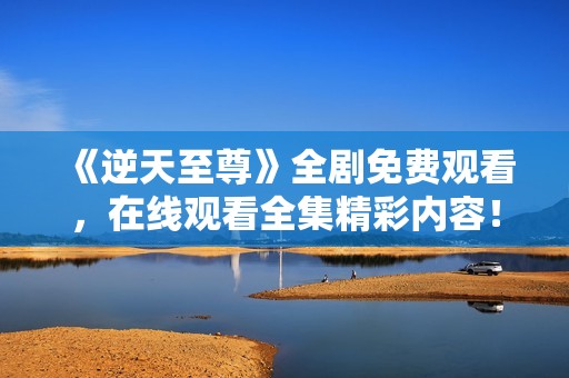 《逆天至尊》全剧免费观看，在线观看全集精彩内容！