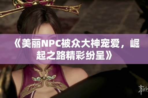 《美丽NPC被众大神宠爱，崛起之路精彩纷呈》
