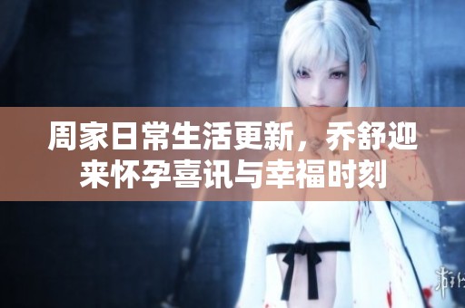 周家日常生活更新，乔舒迎来怀孕喜讯与幸福时刻