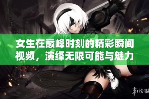 女生在巅峰时刻的精彩瞬间视频，演绎无限可能与魅力