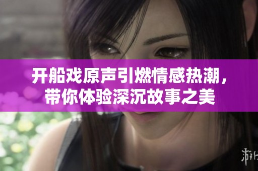 开船戏原声引燃情感热潮，带你体验深沉故事之美