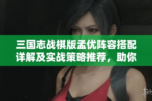 三国志战棋版孟优阵容搭配详解及实战策略推荐，助你轻松制胜！