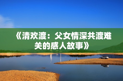 《清欢渡：父女情深共渡难关的感人故事》