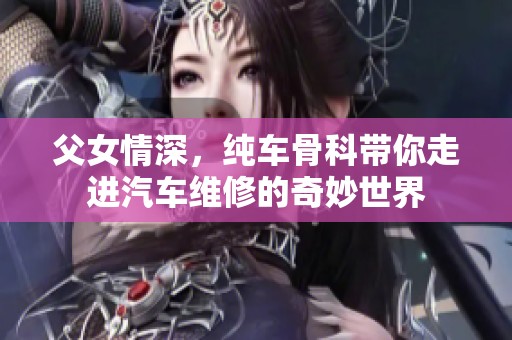 父女情深，纯车骨科带你走进汽车维修的奇妙世界