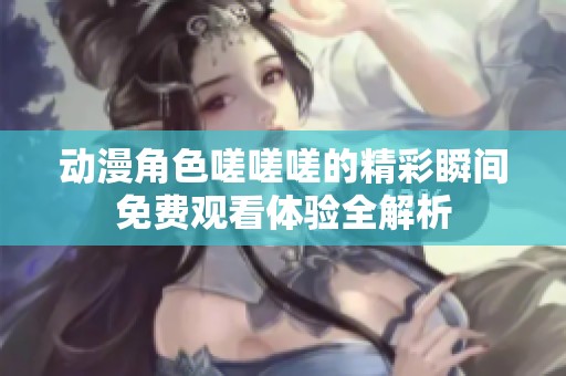 动漫角色嗟嗟嗟的精彩瞬间免费观看体验全解析