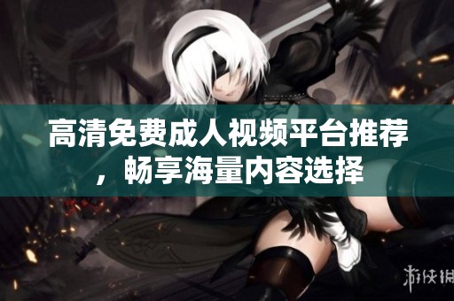 高清免费成人视频平台推荐，畅享海量内容选择
