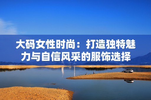 大码女性时尚：打造独特魅力与自信风采的服饰选择