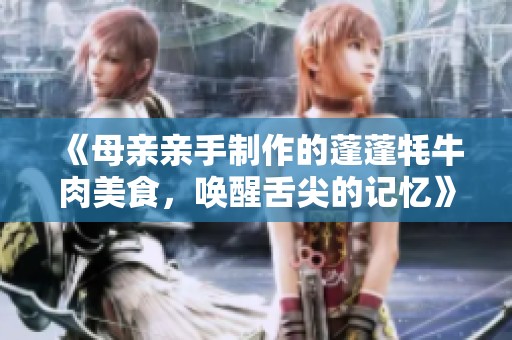 《母亲亲手制作的蓬蓬牦牛肉美食，唤醒舌尖的记忆》