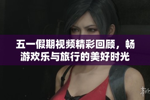 五一假期视频精彩回顾，畅游欢乐与旅行的美好时光