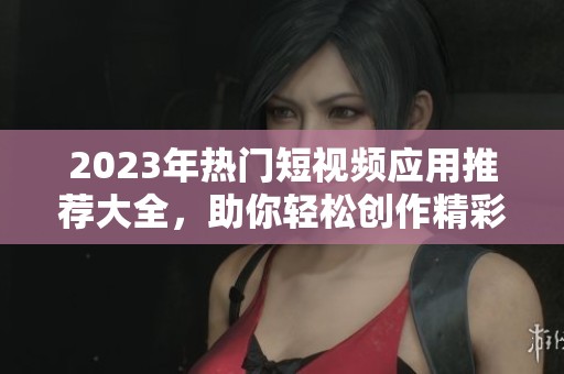 2023年热门短视频应用推荐大全，助你轻松创作精彩内容