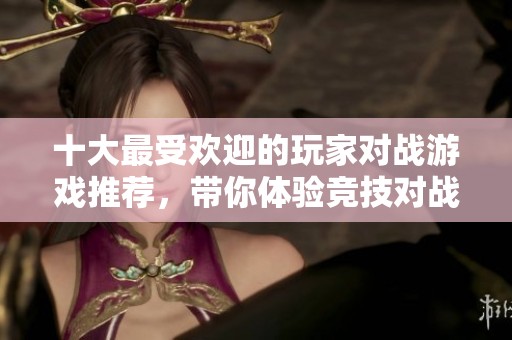 十大最受欢迎的玩家对战游戏推荐，带你体验竞技对战的无限魅力