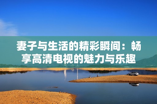 妻子与生活的精彩瞬间：畅享高清电视的魅力与乐趣