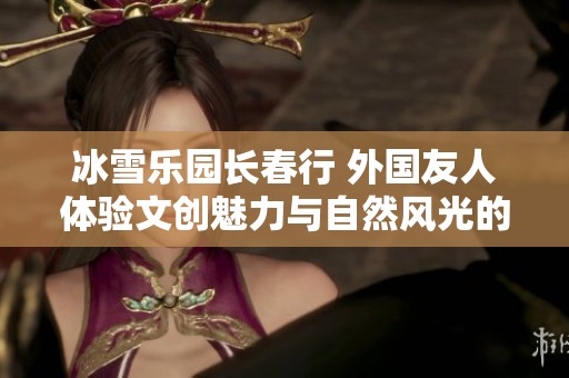 冰雪乐园长春行 外国友人体验文创魅力与自然风光的完美结合