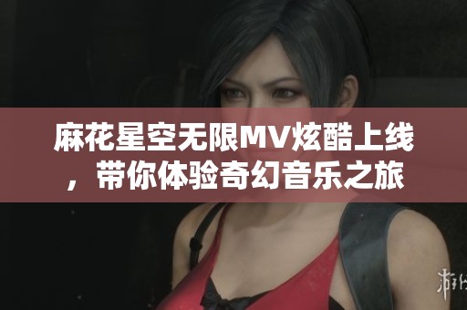 麻花星空无限MV炫酷上线，带你体验奇幻音乐之旅