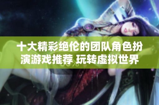 十大精彩绝伦的团队角色扮演游戏推荐 玩转虚拟世界的乐趣和挑战