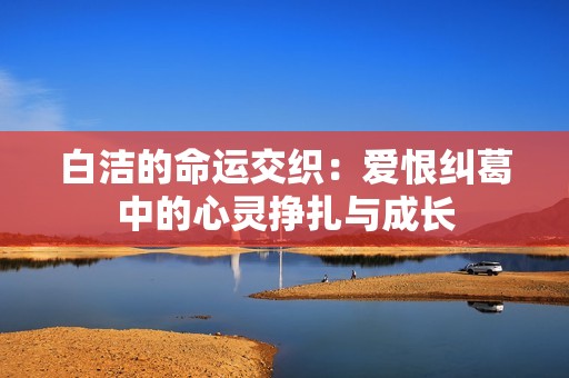 白洁的命运交织：爱恨纠葛中的心灵挣扎与成长