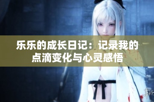 乐乐的成长日记：记录我的点滴变化与心灵感悟