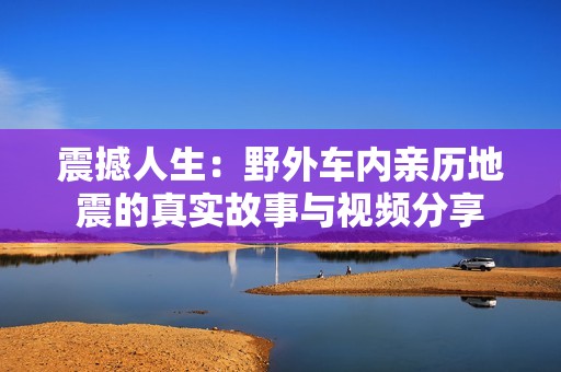 震撼人生：野外车内亲历地震的真实故事与视频分享