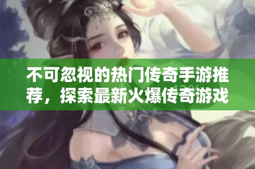 不可忽视的热门传奇手游推荐，探索最新火爆传奇游戏排行榜与精彩玩法解析