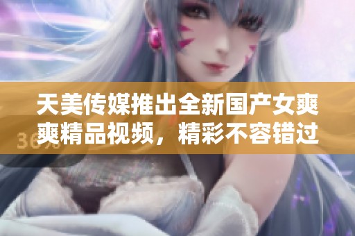 天美传媒推出全新国产女爽爽精品视频，精彩不容错过