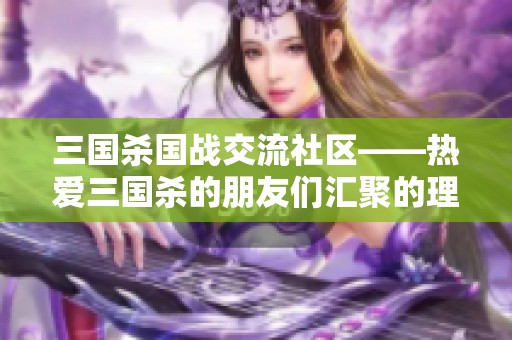 三国杀国战交流社区——热爱三国杀的朋友们汇聚的理想平台