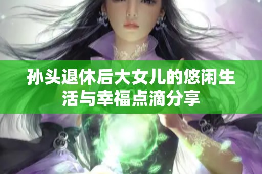 孙头退休后大女儿的悠闲生活与幸福点滴分享