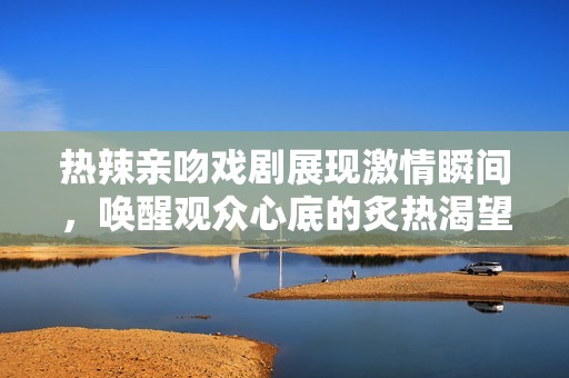 热辣亲吻戏剧展现激情瞬间，唤醒观众心底的炙热渴望