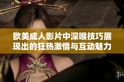 欧美成人影片中深喉技巧展现出的狂热激情与互动魅力