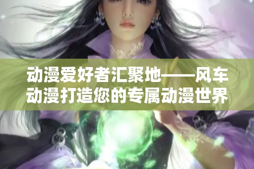 动漫爱好者汇聚地——风车动漫打造您的专属动漫世界