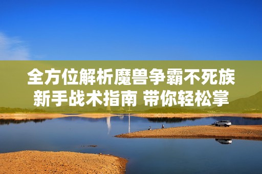 全方位解析魔兽争霸不死族新手战术指南 带你轻松掌握基本玩法与策略技巧