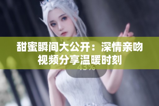 甜蜜瞬间大公开：深情亲吻视频分享温暖时刻