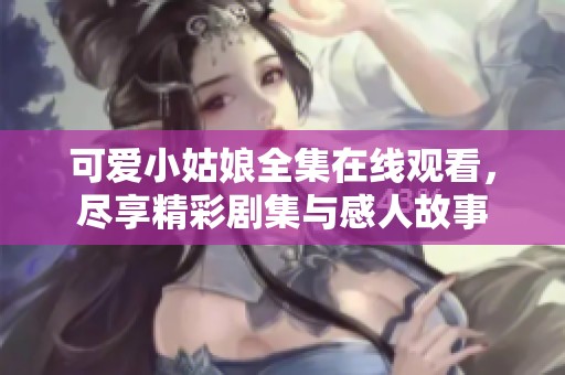 可爱小姑娘全集在线观看，尽享精彩剧集与感人故事
