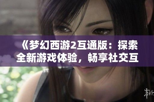 《梦幻西游2互通版：探索全新游戏体验，畅享社交互动无限乐趣》