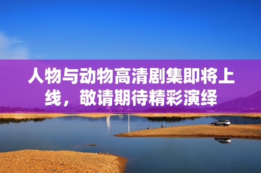 人物与动物高清剧集即将上线，敬请期待精彩演绎