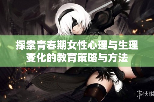 探索青春期女性心理与生理变化的教育策略与方法