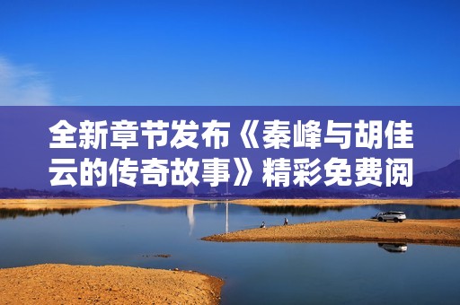 全新章节发布《秦峰与胡佳云的传奇故事》精彩免费阅读！