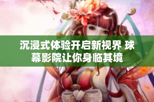 沉浸式体验开启新视界 球幕影院让你身临其境