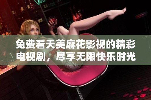 免费看天美麻花影视的精彩电视剧，尽享无限快乐时光