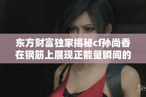 东方财富独家揭秘cf孙尚香在钢筋上展现正能量瞬间的鲜为人知的幕后故事