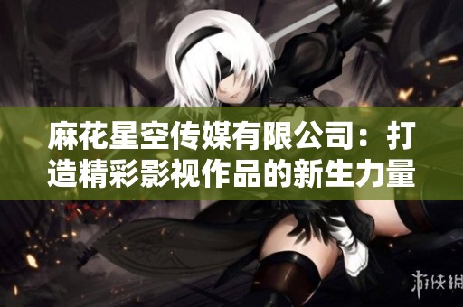 麻花星空传媒有限公司：打造精彩影视作品的新生力量