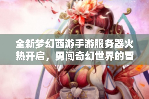 全新梦幻西游手游服务器火热开启，勇闯奇幻世界的冒险旅程即将拉开帷幕！
